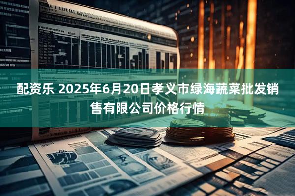 配资乐 2025年6月20日孝义市绿海蔬菜批发销售有限公司价格行情