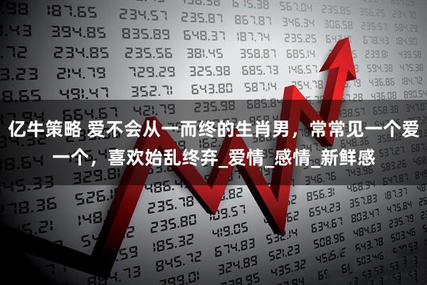 亿牛策略 爱不会从一而终的生肖男，常常见一个爱一个，喜欢始乱终弃_爱情_感情_新鲜感