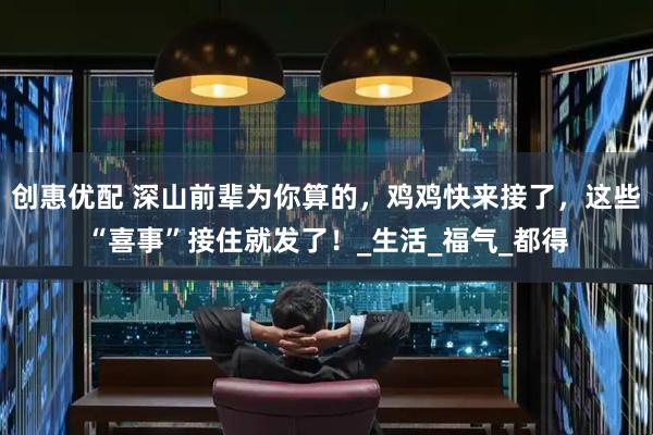 创惠优配 深山前辈为你算的，鸡鸡快来接了，这些“喜事”接住就发了！_生活_福气_都得