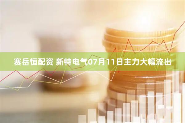 赛岳恒配资 新特电气07月11日主力大幅流出
