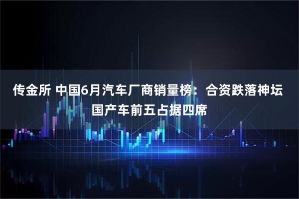 传金所 中国6月汽车厂商销量榜：合资跌落神坛 国产车前五占据四席