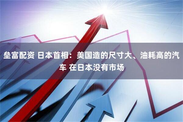 垒富配资 日本首相：美国造的尺寸大、油耗高的汽车 在日本没有市场