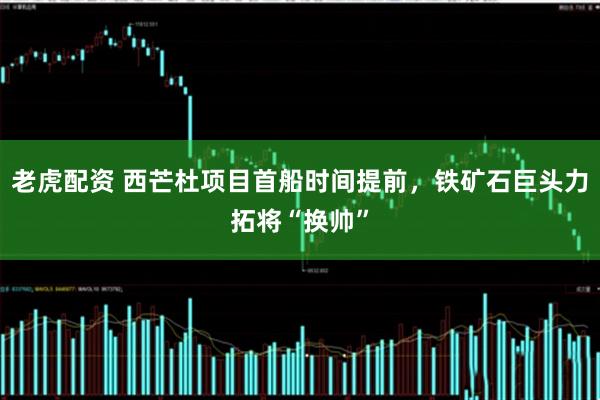 老虎配资 西芒杜项目首船时间提前，铁矿石巨头力拓将“换帅”