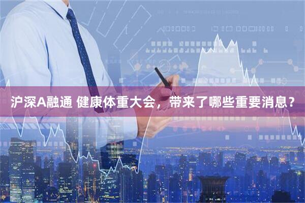 沪深A融通 健康体重大会，带来了哪些重要消息？