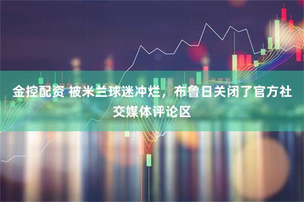 金控配资 被米兰球迷冲烂，布鲁日关闭了官方社交媒体评论区