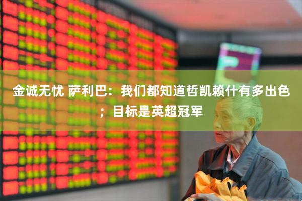金诚无忧 萨利巴：我们都知道哲凯赖什有多出色；目标是英超冠军