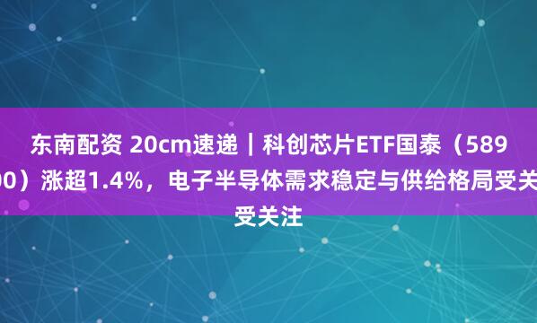 东南配资 20cm速递｜科创芯片ETF国泰（589100）涨超1.4%，电子半导体需求稳定与供给格局受关注
