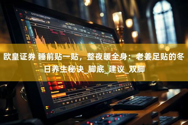 欧皇证券 睡前贴一贴，整夜暖全身：老姜足贴的冬日养生秘诀_脚底_建议_双脚