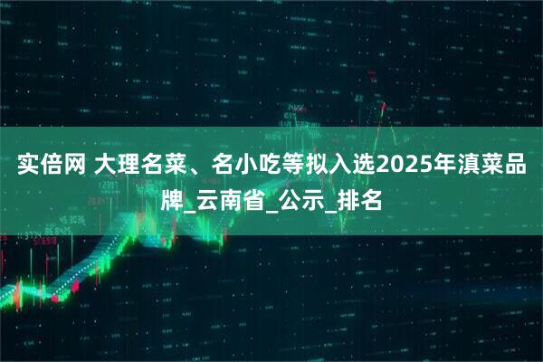 实倍网 大理名菜、名小吃等拟入选2025年滇菜品牌_云南省_公示_排名