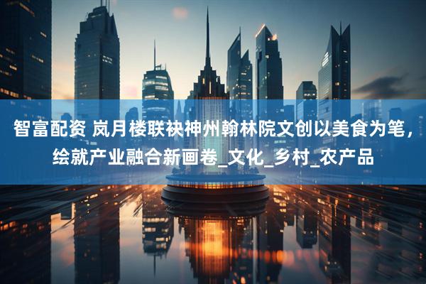 智富配资 岚月楼联袂神州翰林院文创以美食为笔，绘就产业融合新画卷_文化_乡村_农产品