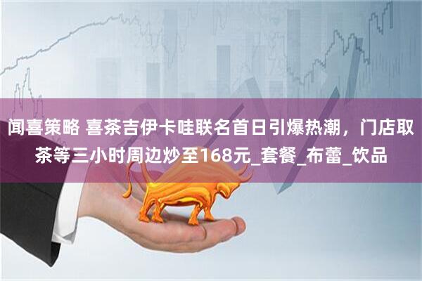 闻喜策略 喜茶吉伊卡哇联名首日引爆热潮，门店取茶等三小时周边炒至168元_套餐_布蕾_饮品