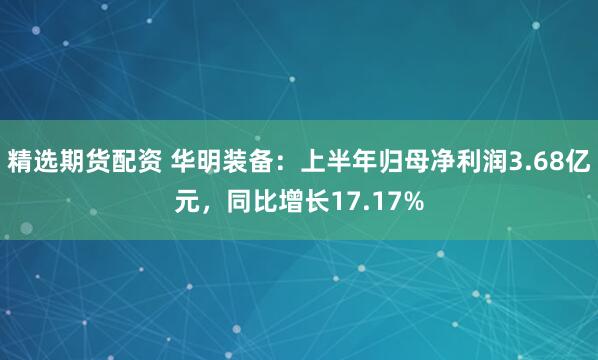 精选期货配资 华明装备：上半年归母净利润3.68亿元，同比增长17.17%