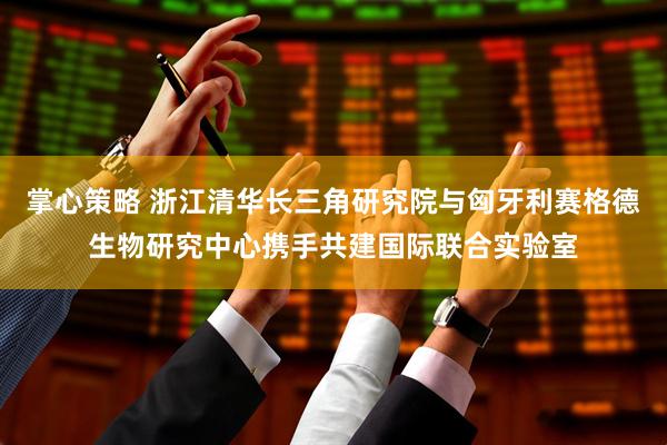 掌心策略 浙江清华长三角研究院与匈牙利赛格德生物研究中心携手共建国际联合实验室