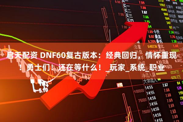 启天配资 DNF60复古版本：经典回归，情怀重现！勇士们！还在等什么！_玩家_系统_职业