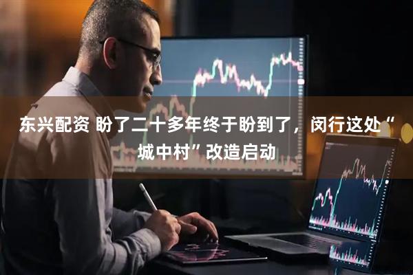 东兴配资 盼了二十多年终于盼到了，闵行这处“城中村”改造启动
