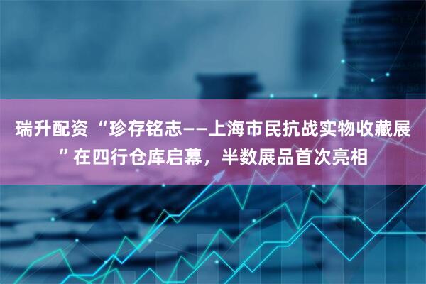 瑞升配资 “珍存铭志——上海市民抗战实物收藏展”在四行仓库启幕，半数展品首次亮相