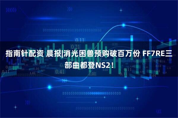 指南针配资 晨报|消光困兽预购破百万份 FF7RE三部曲都登NS2！