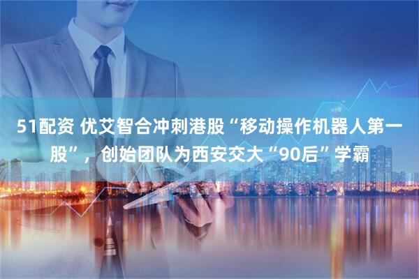 51配资 优艾智合冲刺港股“移动操作机器人第一股”，创始团队为西安交大“90后”学霸