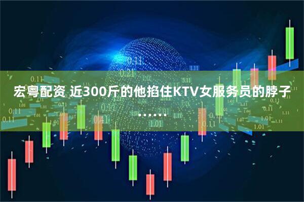 宏粤配资 近300斤的他掐住KTV女服务员的脖子……