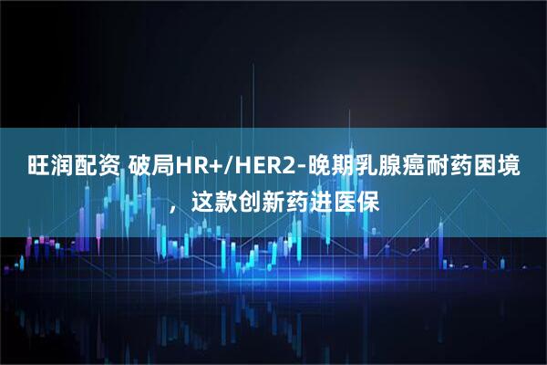 旺润配资 破局HR+/HER2-晚期乳腺癌耐药困境,这款创新药进医保