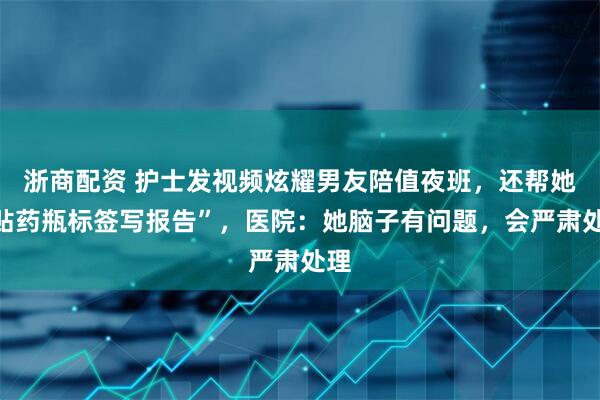 浙商配资 护士发视频炫耀男友陪值夜班，还帮她“贴药瓶标签写报告”，医院：她脑子有问题，会严肃处理