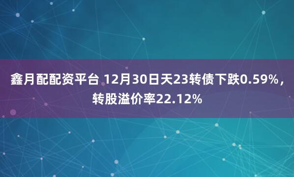 鑫月配配资平台 12月30日天23转债下跌0.59%，转股溢价率22.12%