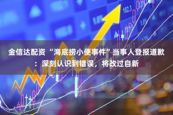 金信达配资 “海底捞小便事件”当事人登报道歉：深刻认识到错误，将改过自新